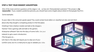 •Clothing? Visit a fashion market and talk to the shoppers.
•Games? Visit a gaming café and talk to the gamers.
•Enterprise software? Get into the diary of some CxOs. Use your
network to get a warm introduction.
•The list goes on…
Let’s face it, this step will require you to step out of your
comfort zone, but it’s a small price to pay to validate your idea.
One of the most common questions at this stage is ‘ok… so how do I find potential customers?’ The answer is: be
resourceful. If you created a predictive persona, you should have some insights about where to find people that fit it.
Some examples:
•Is your idea in the consumer goods space? You could contact local sellers on classified ad sites and ask them
about why they bought a competing product in the first place.
STEP 4: TEST YOUR RISKIEST ASSUMPTION
 
