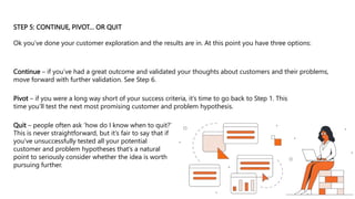 Quit – people often ask ‘how do I know when to quit?’
This is never straightforward, but it’s fair to say that if
you’ve unsuccessfully tested all your potential
customer and problem hypotheses that’s a natural
point to seriously consider whether the idea is worth
pursuing further.
STEP 5: CONTINUE, PIVOT… OR QUIT
Ok you’ve done your customer exploration and the results are in. At this point you have three options:
Continue – if you’ve had a great outcome and validated your thoughts about customers and their problems,
move forward with further validation. See Step 6.
Pivot – if you were a long way short of your success criteria, it’s time to go back to Step 1. This
time you’ll test the next most promising customer and problem hypothesis.
 