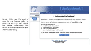 January 2004 saw the start of
what is now known today as
Facebook, although back then it
was called Thefacebook and
lacked a number of services that
are included today.
 