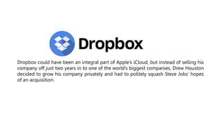 Dropbox could have been an integral part of Apple’s iCloud, but instead of selling his
company off just two years in to one of the world’s biggest companies, Drew Houston
decided to grow his company privately and had to politely squash Steve Jobs’ hopes
of an acquisition.
 