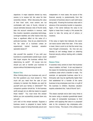 objectives. A major objective shared by many          independent. In most cases, the source of the
owners is to receive full, fair value for their       financial security is predominantly from the
ownership interest. When discussing the value         conversion of business value to cash (with taxes
of their lives’ work, most owners are not             being paid). Knowing the business value well in
comfortable with rules of thumb, informal or          advance of the ownership transfer is imperative.
casual estimates because rules of thumb rarely        Again, if the owner believes the value to be
take into account variations in revenue, cash         higher or lower than it really is, this causes the
flow, location, reputation, proprietary technology,   owner to take the wrong set of actions or
contingent liabilities and other factors that may     inactions.
have a significant effect on the value of a
particular business. How do you determine the         If the value is higher than believed, the owner
full, fair value of a business unless an              can leave sooner rather than later. If the value
experienced,     trained    business     valuation    is lower, there is work to do that the owner may
specialist values it?                                 have thought unnecessary.         So, how can you
                                                      develop an exit strategy based on obtaining
Ask yourself this question: If you sold your          financial security without starting with a reliable
business to a sophisticated outside buyer, would      valuation?
that buyer acquire the business without first
determining its worth?      Of course not—nor         Reason Three
should you sell or transfer your business to          It surprises many owners to learn that business
anyone without first determining its worth.           value is relative, not fixed. It can vary based on
                                                      the reason for transferring ownership and on the
Reason Two                                            conditions under which a transfer is made. For
When thinking about your business exit, one of        example, an appropriate business value for a
the first questions you must answer is, “How          third-party sale may be significantly higher than
much will you need from the sale of your              that established for a transfer of the same
company to maintain the lifestyle you want for        business to key employees over time, or a gift of
yourself (and your family) in retirement?” The        the business to children. Business valuation
companion question should be, “Is the business        experts understand this, “rules of thumb” don’t.
worth enough (on an after-tax basis) to support
those needs?      You must know this answer           The classic example we’ve seen many times is
before you can successfully proceed down any          the owner using a valuation guesstimate based
exit path.                                            on sales of comparable businesses to third
Let’s look at this simple example. Suppose a          parties—and applying that value to a proposed
business owner is prepared to leave his/her           sale to the company’s key employees—who
business, subject to being financially secure and     have no money. The result, in the unlikely event



                                                                                 ©2006 Business Enterprise Institute, Inc.
                                                                                                                   10.06
 