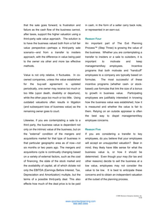 that the sale goes forward, is frustration and          in cash, in the form of a seller carry back note,
failure as the cash flow of the business cannot,        or represented in an earn-out.
after taxes, support the higher valuation using a
third-party sale value approach. The solution is        Reason Four
to have the business valued both from a full fair       An    important    part     of    The         Exit       Planning
value perspective—perhaps a third-party sale            Process™ (Step Three) is growing the value of
scenario—and from a transfer to insiders                the business. Whether you are contemplating a
approach, with the difference in value being paid       transfer to insiders or a sale to outsiders, it is
to the owner via other and more tax effective           important     to          motivate              and              keep
methods.                                                management/key            employees.                     Incentive
                                                        programs that both motivate and “handcuff”
Value is not only relative, it fluctuates. In co-       employees to a company are typically based on
owned companies, unless the value established           formulas.     The most successful of these
for   the   buy-sell    agreement      is   updated     incentive programs (whether cash- or stock-
periodically, one owner may receive too much or         based) use formulas that link the size of a bonus
too little (upon death, disability or departure),       to growth in business value.                       Participating
while the other pays too much or too little. Using      employees are justifiably interested in knowing
outdated valuations often results in litigation         how the business value was established, how it
(and subsequent loss of business value) as the          is measured and whether the value is fair to
remaining owner goes to court.                          them. Relying on an outside appraiser is often
                                                        the   best   way    to     dispel         management/key
Likewise, if you are contemplating a sale to a          employee concerns.
third party, the business value is dependent not
only on the intrinsic value of the business, but on     Reason Five
the “external” condition of the mergers and             If you are considering a transfer to key
acquisitions market for that type of business in        employees, do you believe that your employees
that particular geographic area as of now—not           will accept an unsupported valuation? Bear in
six months or two years ago. The mergers and            mind, they likely have little sense for what the
acquisitions cycle is continually changing based        business value is, or how it should be
on a variety of external factors, such as the cost      determined. Even though your may (for tax and
of financing, the state of the stock market and         other reasons) decide to sell the business at a
the availability of capital, all of which dictate not   low value, employees may not consider the
only the EBITDA (Earnings Before Interest, Tax,         value to be low. It is best to anticipate these
Depreciation and Amortization) multiple, but the        concerns and to obtain an independent valuation
terms of a possible third-party deal. This also         at the outset of the planning process.
effects how much of the deal price is to be paid



                                                                                         ©2006 Business Enterprise Institute, Inc.
                                                                                                                           10.06
 