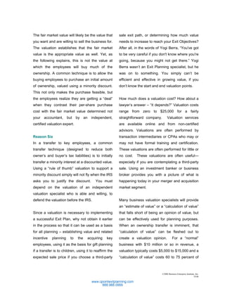 The fair market value will likely be the value that         sale exit path, or determining how much value
you want and are willing to sell the business for.          needs to increase to reach your Exit Objectives?
The valuation establishes that the fair market              After all, in the words of Yogi Berra, “You've got
value is the appropriate value as well. Yet, as             to be very careful if you don't know where you're
the following explains, this is not the value at            going, because you might not get there.” Yogi
which the employees will buy much of the                    Berra wasn’t an Exit Planning specialist, but he
ownership. A common technique is to allow the               was on to something. You simply can’t be
buying employees to purchase an initial amount              efficient and effective in growing value, if you
of ownership, valued using a minority discount.             don’t know the start and end valuation points.
This not only makes the purchase feasible, but
the employees realize they are getting a “deal”             How much does a valuation cost? How about a
when they contrast their per-share purchase                 lawyer’s answer – “it depends?” Valuation costs
cost with the fair market value determined not              range from zero to $25,000 for a fairly
your   accountant,     but    by     an     independent,    straightforward company.        Valuation services
certified valuation expert.                                 are available online and from non-certified
                                                            advisors. Valuations are often performed by
Reason Six                                                  transaction intermediaries or CPAs who may or
In a transfer to key employees, a common                    may not have formal training and certification.
transfer technique (designed to reduce both                 These valuations are often performed for little or
owner’s and buyer’s tax liabilities) is to initially        no cost.   These valuations are often useful—
transfer a minority interest at a discounted value.         especially if you are contemplating a third-party
Using a “rule of thumb” valuation to support a              sale. Using an investment banker or business
minority discount simply will not fly when the IRS          broker provides you with a picture of what is
asks you to justify the discount.             You must      happening today in your merger and acquisition
depend on the valuation of an independent                   market segment.
valuation specialist who is able and willing, to
defend the valuation before the IRS.                        Many business valuation specialists will provide
                                                            an “estimate of value” or a “calculation of value”
Since a valuation is necessary to implementing              that falls short of being an opinion of value, but
a successful Exit Plan, why not obtain it earlier           can be effectively used for planning purposes.
in the process so that it can be used as a basis            When an ownership transfer is imminent, that
for all planning – establishing value and related           “calculation of value” can be fleshed out to
incentive   planning     to    the        acquiring   key   create a valuation opinion.           For a “normal”
employees, using it as the basis for gift planning          business with $10 million or so in revenue, a
if a transfer is to children, using it to reaffirm the      valuation typically costs $5,000 to $15,000 and a
expected sale price if you choose a third-party             “calculation of value” costs 60 to 75 percent of



                                                                                       ©2006 Business Enterprise Institute, Inc.
                                                                                                                         10.06
 