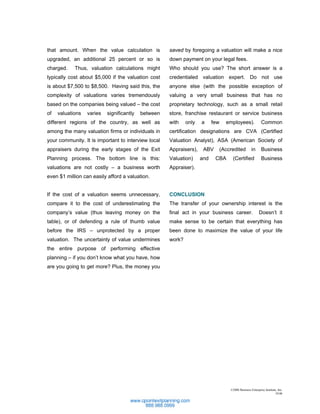 that amount. When the value calculation is           saved by foregoing a valuation will make a nice
upgraded, an additional 25 percent or so is          down payment on your legal fees.
charged.    Thus, valuation calculations might       Who should you use? The short answer is a
typically cost about $5,000 if the valuation cost    credentialed valuation expert. Do not use
is about $7,500 to $8,500. Having said this, the     anyone else (with the possible exception of
complexity of valuations varies tremendously         valuing a very small business that has no
based on the companies being valued – the cost       proprietary technology, such as a small retail
of   valuations   varies   significantly   between   store, franchise restaurant or service business
different regions of the country, as well as         with    only   a     few   employees).              Common
among the many valuation firms or individuals in     certification designations are CVA (Certified
your community. It is important to interview local   Valuation Analyst), ASA (American Society of
appraisers during the early stages of the Exit       Appraisers),    ABV    (Accredited          in      Business
Planning process. The bottom line is this:           Valuation)     and    CBA    (Certified             Business
valuations are not costly – a business worth         Appraiser).
even $1 million can easily afford a valuation.


If the cost of a valuation seems unnecessary,        CONCLUSION
compare it to the cost of underestimating the        The transfer of your ownership interest is the
company’s value (thus leaving money on the           final act in your business career.                Doesn’t it
table), or of defending a rule of thumb value        make sense to be certain that everything has
before the IRS – unprotected by a proper             been done to maximize the value of your life
valuation. The uncertainty of value undermines       work?
the entire purpose of performing effective
planning – if you don’t know what you have, how
are you going to get more? Plus, the money you




                                                                                 ©2006 Business Enterprise Institute, Inc.
                                                                                                                   10.06
 