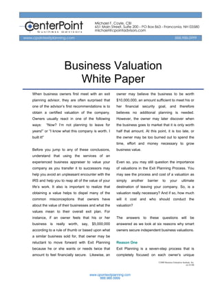 Business Valuation
                         White Paper
When business owners first meet with an exit        owner may believe the business to be worth
planning advisor, they are often surprised that     $10,000,000, an amount sufficient to meet his or
one of the advisor’s first recommendations is to    her   financial   security        goal,        and        therefore
obtain a certified valuation of the company.        believes no additional planning is needed.
Owners usually react in one of the following        However, the owner may later discover when
ways:        “Now? I’m not planning to leave for    the business goes to market that it is only worth
years!” or “I know what this company is worth. I    half that amount. At this point, it is too late, or
built it!”                                          the owner may be too burned out to spend the
                                                    time, effort and money necessary to grow
Before you jump to any of these conclusions,        business value.
understand that using the services of an
experienced business appraiser to value your        Even so, you may still question the importance
company as you transfer it to successors may        of valuations in the Exit Planning Process. You
help you avoid an unpleasant encounter with the     may see the process and cost of a valuation as
IRS and help you to reap all of the value of your   simply   another        barrier       to       your         ultimate
life’s work. It also is important to realize that   destination of leaving your company. So, is a
obtaining a value helps to dispel many of the       valuation really necessary? And if so, how much
common misconceptions that owners have              will it cost and who should conduct the
about the value of their businesses and what the    valuation?
values mean to their overall exit plan. For
instance, if an owner feels that his or her         The   answers      to    these        questions             will      be
business is really worth, say, $5,000,000           answered as we look at six reasons why smart
according to a rule of thumb or based upon what     owners secure independent business valuations.
a similar business sold for, that owner may be
reluctant to move forward with Exit Planning        Reason One
because he or she wants or needs twice that         Exit Planning is a seven-step process that is
amount to feel financially secure. Likewise, an     completely focused on each owner’s unique
                                                                                      ©2008 Business Enterprise Institute, Inc.
                                                                                                                    rev 01/08
 
