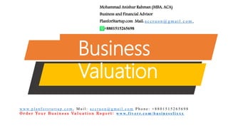 Business
Valuation
Mohammad Anishur Rahman (MBA, ACA)
Business and Financial Advisor
PlanforStartup.com Mail: a c c r u o n @ g m a i l . c o m ,
+8801515265698
w w w. p l a n f o r s t a r t u p . c o m , M a i l : a c c r u o n @ g m a i l . c o m P h o n e : + 8 8 0 1 5 1 5 2 6 5 6 9 8
O r d e r Yo u r B u s i n e s s Va l u a t i o n R e p o r t : w w w. f i v e r r. c o m / b u s i n e s s f i x x x
 