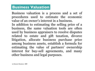 Business Valuation
Business valuation is a process and a set of
procedures used to estimate the economic
value of an owner’s interest in a business.
In addition to estimating the selling price of a
business, the same valuation tools are often
used by business appraisers to resolve disputes
related to estate and gift taxation, divorce
litigation, allocate business purchase price
among business assets, establish a formula for
estimating the value of partners' ownership
interest for buy-sell agreements, and many
other business and legal purposes.

(c) Dynamic Valuations 2009
 