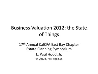 Business Valuation 2012: the State
of Things
17th Annual CalCPA East Bay Chapter
Estate Planning Symposium
L. Paul Hood, Jr.
© 2012 L. Paul Hood, Jr.

 