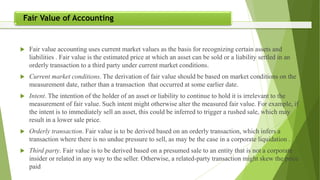  Fair value accounting uses current market values as the basis for recognizing certain assets and
liabilities . Fair value is the estimated price at which an asset can be sold or a liability settled in an
orderly transaction to a third party under current market conditions.
 Current market conditions. The derivation of fair value should be based on market conditions on the
measurement date, rather than a transaction that occurred at some earlier date.
 Intent. The intention of the holder of an asset or liability to continue to hold it is irrelevant to the
measurement of fair value. Such intent might otherwise alter the measured fair value. For example, if
the intent is to immediately sell an asset, this could be inferred to trigger a rushed sale, which may
result in a lower sale price.
 Orderly transaction. Fair value is to be derived based on an orderly transaction, which infers a
transaction where there is no undue pressure to sell, as may be the case in a corporate liquidation .
 Third party. Fair value is to be derived based on a presumed sale to an entity that is not a corporate
insider or related in any way to the seller. Otherwise, a related-party transaction might skew the price
paid
Fair Value of Accounting
 
