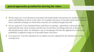  Market approach. Uses the prices associated with actual market transactions for similar or identical
assets and liabilities to derive a fair value. For example, the prices of securities held can be obtained
from a national exchange on which these securities are routinely bought and sold.
 Income approach. Uses estimated future cash flows or earnings , adjusted by a discount rate that
represents the time value of money and the risk of cash flows not being achieved, to derive a
discounted present value. An alternative way to incorporate risk into this approach is to develop a
probability-weighted-average set of possible future cash flows.
 Cost approach. Uses the estimated cost to replace an asset, adjusted for the obsolescence of the
existing asset.
general approaches permitted for deriving fair values
 
