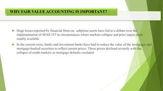 ?
 Huge losses reported by financial firms on subprime assets have led to a debate over the
implementation of SFAS 157 in circumstances where markets collapse and price inputs arent
readily available
 In the current crisis, banks and investment banks have had to reduce the value of the mortgages and
mortgage-backed securities to reflect current prices. Those prices declined severely with the
collapse of credit markets as mortgage defaults escalated
WHY FAIR VALUE ACCOUNTING IS IMPORTANT?
 