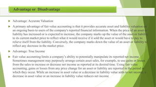  Advantage: Accurate Valuation
 A primary advantage of fair value accounting is that it provides accurate asset and liability valuation on
an ongoing basis to users of the company's reported financial information. When the price of an asset or
liability has increased or is expected to increase, the company marks up the value of the asset or liability
to its current market price to reflect what it would receive if it sold the asset or would have to pay to
relieve itself from the liability. Conversely, the company marks down the value of an asset or liability to
reflect any decrease in the market price.
 Advantage: True Income
 Fair value accounting limits a company’s ability to potentially manipulate its reported net income.
Sometimes management may purposely arrange certain asset sales, for example, to use gains or losses
from the sales to increase or decrease net income as reported at its desired time. Using fair value
accounting, gains or losses from any price change for an asset or liability are reported in the period in
which they occur. While an increase in asset value or a decrease in liability value adds to net income, a
decrease in asset value or an increase in liability value reduces net income
Advantage or Disadvantage
 