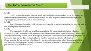  How Do You Determine Fair Value?
Level 1
Level 1 is quoted prices for identical assets and liabilities in active markets. An active market is a
market where the transactions for assets and liabilities are done frequently and at a volume to provide
ongoing pricing information, such as stock exchanges.
Level 2
Level 2 inputs refer to observable information for similar items in active or inactive markets, such as
two buildings in a similar location.
Level 3
When values for level 1 and level 2 are unavailable, fair value is estimated using valuation
techniques. Level 3 are unobservable inputs to be used in situations where markets are non-existent or are
illiquid such as during a credit crisis. At this point, fair market valuation becomes extremely subjective and
businesses may include their own data adjusted for other reasonably available information.
Please note that the levels of fair value hierarchy are not used to create fair values for assets or liabilities.
Fair value accounting requires that the fair market value or an estimation of a market price be used as the
present value of expected cash flows.
How Do You Determine Fair Value?
 
