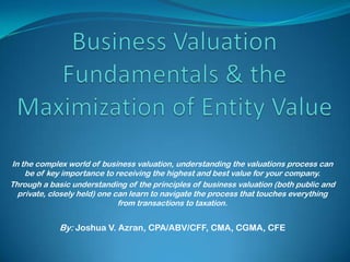 In the complex world of business valuation, understanding the valuations process can
    be of key importance to receiving the highest and best value for your company.
Through a basic understanding of the principles of business valuation (both public and
  private, closely held) one can learn to navigate the process that touches everything
                              from transactions to taxation.


             By: Joshua V. Azran, CPA/ABV/CFF, CMA, CGMA, CFE
 
