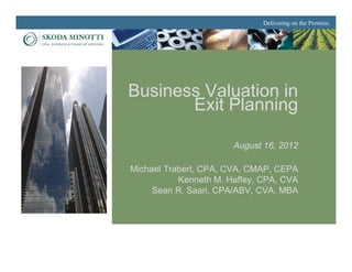 Delivering on the Promise.




Business Valuation in
       Exit Planning

                       August 16, 2012

Michael Trabert, CPA, CVA, CMAP, CEPA
           Kenneth M. Haffey, CPA, CVA
     Sean R. Saari, CPA/ABV, CVA, MBA
 