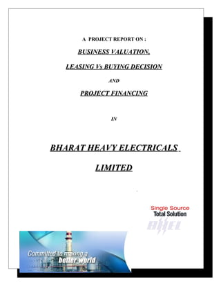 A PROJECT REPORT ON :
BUSINESS VALUATION,BUSINESS VALUATION,
LEASING Vs BUYING DECISIONLEASING Vs BUYING DECISION
ANDAND
PROJECT FINANCINGPROJECT FINANCING
ININ
BHARAT HEAVY ELECTRICALSBHARAT HEAVY ELECTRICALS
LIMITEDLIMITED
.
 