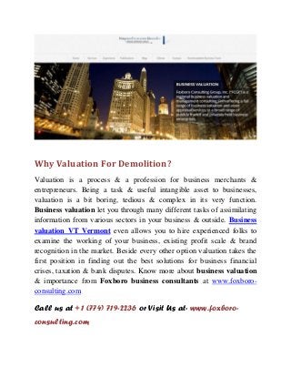 Why Valuation For Demolition?
Valuation is a process & a profession for business merchants &
entrepreneurs. Being a task & useful intangible asset to businesses,
valuation is a bit boring, tedious & complex in its very function.
Business valuation let you through many different tasks of assimilating
information from various sectors in your business & outside. Business
valuation VT Vermont even allows you to hire experienced folks to
examine the working of your business, existing profit scale & brand
recognition in the market. Beside every other option valuation takes the
first position in finding out the best solutions for business financial
crises, taxation & bank disputes. Know more about business valuation
& importance from Foxboro business consultants at www.foxboro-
consulting.com
Call us at +1 (774) 719-2236 or Visit Us at- www.foxboro-
consulting.com
 