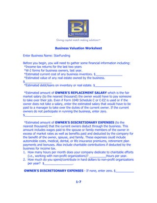 Business Valuation Worksheet

Enter Business Name: StarFunding

Before you begin, you will need to gather some financial information including:
 *Income tax returns for the last two years
 *W-2 forms for business owners, last year.
 *Estimated current cost of any business inventory. $________________
 *Estimated value of any real estate owned by the business.
$________________
 *Estimated debt/loans on inventory or real estate. $________________

 *Estimated amount of OWNER'S REPLACEMENT SALARY which is the fair
market salary (to the nearest thousand) the owner would have to pay someone
to take over their job. Even if Form 1040 Schedule C or C-EZ is used or if the
owner does not take a salary, enter the estimated salary that would have to be
paid to a manager to take over the duties of the current owner. If the current
owners do not participate in running the business, enter zero.
$________________

 *Estimated amount of OWNER'S DISCRETIONARY EXPENSES (to the
nearest thousand) that the current owners deduct through the business. This
amount includes wages paid to the spouse or family members of the owner in
excess of market rates as well as benefits paid and deducted by the company for
the benefit of the owner, spouse, and family. These expenses could include
automobile costs, medical, dental, or life insurance premiums, retirement plan
payments and bonuses. Also include charitable contributions if deducted by the
business for income tax.
1. How many hours per month does your company dedicate to charitable efforts
   (i.e., working with non-profit organizations)? __________Hours per year.
2. How much do you spend/contribute in hard dollars to non-profit organizations
   per year? $_________________.

OWNER'S DISCRETIONARY EXPENSES - If none, enter zero. $___________


                                      1-7
 