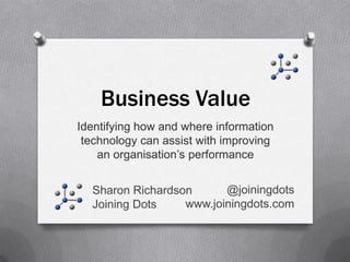 Business Value
Identifying how and where information
 technology can assist with improving
    an organisation’s performance


  Sharon Richardson         @joiningdots
  Joining Dots      www.joiningdots.com
 