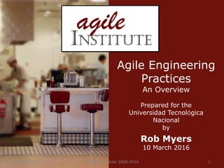 11 March 2016 © Agile Institute 2008-2016 1
Agile Engineering
Practices
An Overview
Prepared for the
Universidad TecnolÓgica
Nacional
by
Rob Myers
10 March 2016
 