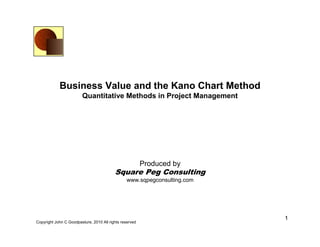 Business Value and the Kano Chart Method
                        Quantitative Methods in Project Management




                                                         Produced by
                                          Square Peg Consulting
                                                www.sqpegconsulting.com




                                                                          1
Copyright John C Goodpasture, 2010 All rights reserved
 
