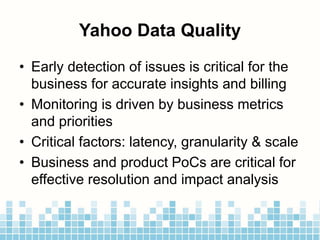 Yahoo Data Quality
• Early detection of issues is critical for the
business for accurate insights and billing
• Monitoring is driven by business metrics
and priorities
• Critical factors: latency, granularity & scale
• Business and product PoCs are critical for
effective resolution and impact analysis
 