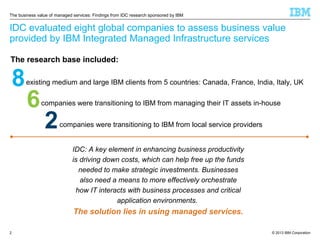 The business value of managed services: Findings from IDC research sponsored by IBM

IDC evaluated eight global companies to assess business value
provided by IBM Integrated Managed Infrastructure services
The research base included:

8

existing medium and large IBM clients from 5 countries: Canada, France, India, Italy, UK

6

companies were transitioning to IBM from managing their IT assets in-house

2

companies were transitioning to IBM from local service providers
IDC: A key element in enhancing business productivity
is driving down costs, which can help free up the funds
needed to make strategic investments. Businesses
also need a means to more effectively orchestrate
how IT interacts with business processes and critical
application environments.

The solution lies in using managed services.
2

© 2013 IBM Corporation

 