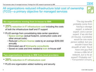 The business value of managed services: Findings from IDC research sponsored by IBM

All organizations reduced infrastructure total cost of ownership
(TCO)—a primary objective for managed services

Six organizations moving from in-house to IBM:


25% reduction in IT infrastucture cost including the costs
of both the infrastructure itself and IT support

 PLUS savings from consolidating data center operations:
– Space savings (actual footprint, construction costs and
other annual costs)
– Reduced software license costs by an average $250,000
annually
– Eliminated use of third-party consultants
– Saved on costs and time needed to train in-house staff
Two organizations moving to IBM from local providers:


20% reduction in IT infrastucture cost

“The big benefits
probably come from
having a storage
expert, a network
expert, and a server
expert. If we did that
(in-house), it probably
would be one more
person added, but you
wouldn’t have that
breadth of skill. You’d
have one guy that
knows a little bit of
network, but is he an
expert? Probably not.”
– Transportation company

 PLUS one organization added resiliency and security
8

© 2013 IBM Corporation

 