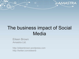 The business impact of Social Media Eileen Brown Amastra Ltd. http://eileenbrown.wordpress.com http://twitter.com/eileenb 