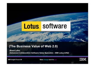 (The Business Value of Web 2.0)
  (Brent Lello)
  (Advanced Collaboration Software Sales Specialist – IBM Lotus A/NZ)


IBM Insight Forum 09                Make change work for you
                                                                        ®
 