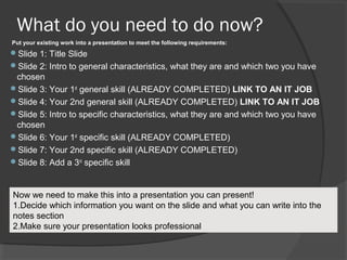 What do you need to do now?
Put your existing work into a presentation to meet the following requirements:

Slide 1: Title Slide
Slide 2: Intro to general characteristics, what they are and which two you have

chosen
Slide 3: Your 1st general skill (ALREADY COMPLETED) LINK TO AN IT JOB
Slide 4: Your 2nd general skill (ALREADY COMPLETED) LINK TO AN IT JOB
Slide 5: Intro to specific characteristics, what they are and which two you have
chosen
Slide 6: Your 1st specific skill (ALREADY COMPLETED)
Slide 7: Your 2nd specific skill (ALREADY COMPLETED)
Slide 8: Add a 3rd specific skill

Now we need to make this into a presentation you can present!
1.Decide which information you want on the slide and what you can write into the
notes section
2.Make sure your presentation looks professional

 