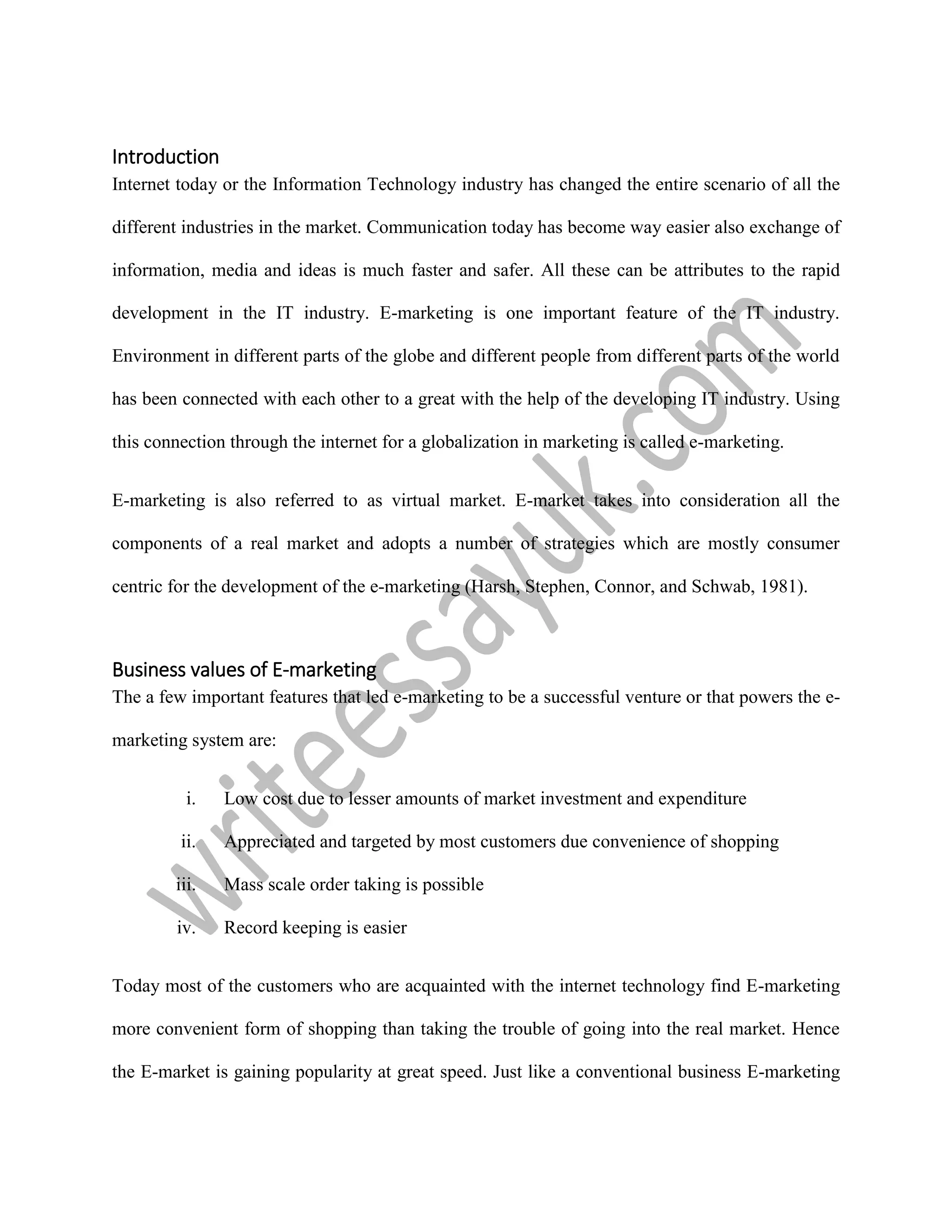Introduction
Internet today or the Information Technology industry has changed the entire scenario of all the
different industries in the market. Communication today has become way easier also exchange of
information, media and ideas is much faster and safer. All these can be attributes to the rapid
development in the IT industry. E-marketing is one important feature of the IT industry.
Environment in different parts of the globe and different people from different parts of the world
has been connected with each other to a great with the help of the developing IT industry. Using
this connection through the internet for a globalization in marketing is called e-marketing.
E-marketing is also referred to as virtual market. E-market takes into consideration all the
components of a real market and adopts a number of strategies which are mostly consumer
centric for the development of the e-marketing (Harsh, Stephen, Connor, and Schwab, 1981).
Business values of E-marketing
The a few important features that led e-marketing to be a successful venture or that powers the e-
marketing system are:
i. Low cost due to lesser amounts of market investment and expenditure
ii. Appreciated and targeted by most customers due convenience of shopping
iii. Mass scale order taking is possible
iv. Record keeping is easier
Today most of the customers who are acquainted with the internet technology find E-marketing
more convenient form of shopping than taking the trouble of going into the real market. Hence
the E-market is gaining popularity at great speed. Just like a conventional business E-marketing
 
