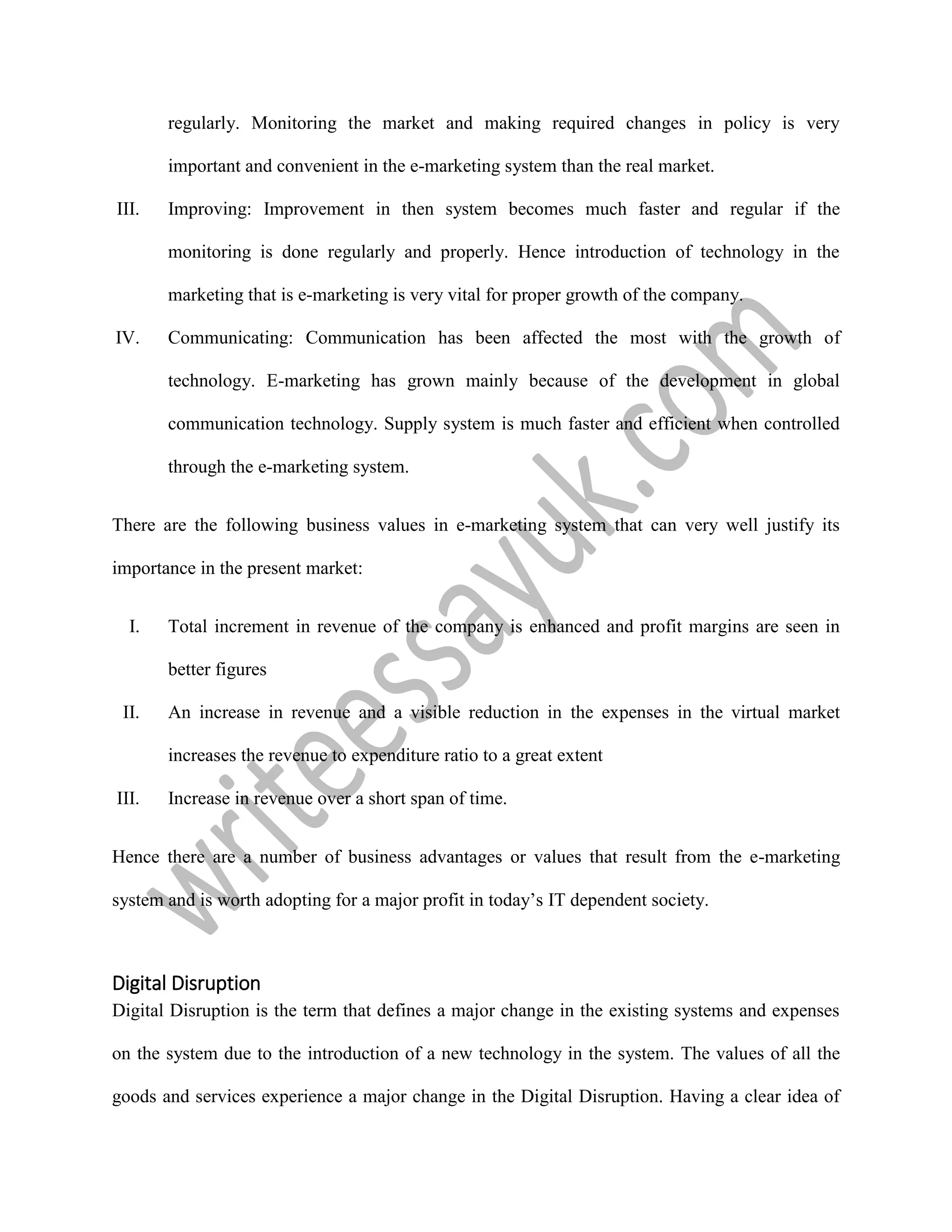 regularly. Monitoring the market and making required changes in policy is very
important and convenient in the e-marketing system than the real market.
III. Improving: Improvement in then system becomes much faster and regular if the
monitoring is done regularly and properly. Hence introduction of technology in the
marketing that is e-marketing is very vital for proper growth of the company.
IV. Communicating: Communication has been affected the most with the growth of
technology. E-marketing has grown mainly because of the development in global
communication technology. Supply system is much faster and efficient when controlled
through the e-marketing system.
There are the following business values in e-marketing system that can very well justify its
importance in the present market:
I. Total increment in revenue of the company is enhanced and profit margins are seen in
better figures
II. An increase in revenue and a visible reduction in the expenses in the virtual market
increases the revenue to expenditure ratio to a great extent
III. Increase in revenue over a short span of time.
Hence there are a number of business advantages or values that result from the e-marketing
system and is worth adopting for a major profit in today’s IT dependent society.
Digital Disruption
Digital Disruption is the term that defines a major change in the existing systems and expenses
on the system due to the introduction of a new technology in the system. The values of all the
goods and services experience a major change in the Digital Disruption. Having a clear idea of
 