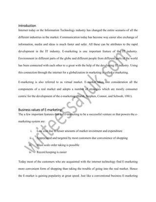 Introduction
Internet today or the Information Technology industry has changed the entire scenario of all the
different industries in the market. Communication today has become way easier also exchange of
information, media and ideas is much faster and safer. All these can be attributes to the rapid
development in the IT industry. E-marketing is one important feature of the IT industry.
Environment in different parts of the globe and different people from different parts of the world
has been connected with each other to a great with the help of the developing IT industry. Using
this connection through the internet for a globalization in marketing is called e-marketing.
E-marketing is also referred to as virtual market. E-market takes into consideration all the
components of a real market and adopts a number of strategies which are mostly consumer
centric for the development of the e-marketing (Harsh, Stephen, Connor, and Schwab, 1981).
Business values of E-marketing
The a few important features that led e-marketing to be a successful venture or that powers the e-
marketing system are:
i. Low cost due to lesser amounts of market investment and expenditure
ii. Appreciated and targeted by most customers due convenience of shopping
iii. Mass scale order taking is possible
iv. Record keeping is easier
Today most of the customers who are acquainted with the internet technology find E-marketing
more convenient form of shopping than taking the trouble of going into the real market. Hence
the E-market is gaining popularity at great speed. Just like a conventional business E-marketing
 