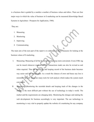 is a business that is guided by a number a number of business values and ethics. There are four
major ways in which the value of business in E-marketing can be measured (Knowledge Based
Systems in Agriculture - Prospects for Application, 1988).
They are:
1. Measuring
2. Monitoring
3. Improving
4. Communicating
The main aim of the next part of the report is to elaborate on these measures for looking at the
business values of E-marketing.
I. Measuring: Measuring of all the business becomes way more convenient. Every UML tag
can be traced whenever required and the transactions made can also be revised as and
when required. Thus the measuring and keeping record of the business deals becomes
way easier and less complicated. As a result the chances of error and hence any loss is
minimized to null. There are many tools for web analysis which makes the system much
convenient.
II. Monitoring: Monitoring the recorded details and keeping track of the changes in the
market is the most difficult part without the use of technology in today’s world. The
market and the requirements are changing daily. Monitoring the changes and making the
web development for business accordingly is very important. The use technology in
monitoring is very vital to properly update the website of e-marketing for any company
 