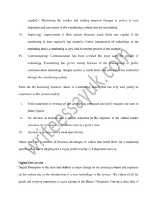 regularly. Monitoring the market and making required changes in policy is very
important and convenient in the e-marketing system than the real market.
III. Improving: Improvement in then system becomes much faster and regular if the
monitoring is done regularly and properly. Hence introduction of technology in the
marketing that is e-marketing is very vital for proper growth of the company.
IV. Communicating: Communication has been affected the most with the growth of
technology. E-marketing has grown mainly because of the development in global
communication technology. Supply system is much faster and efficient when controlled
through the e-marketing system.
There are the following business values in e-marketing system that can very well justify its
importance in the present market:
I. Total increment in revenue of the company is enhanced and profit margins are seen in
better figures
II. An increase in revenue and a visible reduction in the expenses in the virtual market
increases the revenue to expenditure ratio to a great extent
III. Increase in revenue over a short span of time.
Hence there are a number of business advantages or values that result from the e-marketing
system and is worth adopting for a major profit in today’s IT dependent society.
Digital Disruption
Digital Disruption is the term that defines a major change in the existing systems and expenses
on the system due to the introduction of a new technology in the system. The values of all the
goods and services experience a major change in the Digital Disruption. Having a clear idea of
 