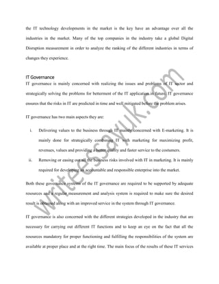the IT technology developments in the market is the key have an advantage over all the
industries in the market. Many of the top companies in the industry take a global Digital
Disruption measurement in order to analyze the ranking of the different industries in terms of
changes they experience.
IT Governance
IT governance is mainly concerned with realizing the issues and problems of IT sector and
strategically solving the problems for betterment of the IT application in future. IT governance
ensures that the risks in IT are predicted in time and well mitigated before the problem arises.
IT governance has two main aspects they are:
i. Delivering values to the business through IT mainly concerned with E-marketing. It is
mainly done for strategically combining IT with marketing for maximizing profit,
revenues, values and providing a better quality and faster service to the costumers.
ii. Removing or easing out all the business risks involved with IT in marketing. It is mainly
required for developing an accountable and responsible enterprise into the market.
Both these governance systems of the IT governance are required to be supported by adequate
resources and a regular measurement and analysis system is required to make sure the desired
result is obtained along with an improved service in the system through IT governance.
IT governance is also concerned with the different strategies developed in the industry that are
necessary for carrying out different IT functions and to keep an eye on the fact that all the
resources mandatory for proper functioning and fulfilling the responsibilities of the system are
available at proper place and at the right time. The main focus of the results of these IT services
 