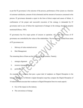 as per the IT governance is the outcome of the process, performance of the system as a function
of customer satisfaction, amount of risk eliminated and the amount of resources consumed in the
process. IT governance demands a report in the form of direct output and causes of failure. A
confirmation of the proper and successful execution of the strategy is demanded by IT
governance and in case of failure the requirement of changes in the strategy should be properly
mentioned (House, 1983).
IT governance has five major points of concern or operation. All of the focus areas of IT
governance are controlled by the values of the stakeholders. The two outcome related focus areas
of IT governance are:
i. Delivery of value oriented service
ii. Risk Management
The remaining three of them are the drivers for IT governance. Namely:
i. strategic alignment
ii. resource management and
iii. performance
An example of a company that puts a great deal of emphasis on Digital Disruption in the
Industry is Deloitte. In Deloitte’s digital disruption map they compare the Digital Disruption of
18 industries and associate their weakness to Digital Disruption from two main aspects:
 Size of the impact on the industry
 The convenience of change
 