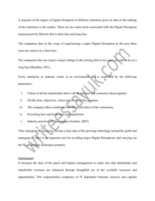 A measure of the degree of digital disruption of different industries gives an idea of the ranking
of the industries in the market. There are two main terms associated with the Digital Disruption
measurement by Deloitte that is short fuse and long fuse.
The companies that on the verge of experiencing a major Digital Disruption in the next three
years are said to on a short fuse.
The companies that can expect a major change in the coming four to ten years are said to be on a
long fuse (Barabba, 1991).
Every enterprise or industry works in an environment that is controlled by the following
parameters:
i. Values of all the stakeholders that is all the partners and customers taken together
ii. All the aims, objectives, values and ethics of the company
iii. The company ethics combined with the social ethics of the community
iv. Prevailing laws and local rules and regulations
v. Industry practices (IT Governance Institute, 2007).
Thus managing IT resources, having a clear idea of the growing technology around the globe and
managing IT risks is an important tool for avoiding major Digital Disruptions and carrying out
the IT governance techniques properly.
Conclusion
It becomes the duty of the panel and highest management to make sure that shareholder and
stakeholder revenues are enhanced through thoughtful use of the available resources and
opportunities. This responsibility comprises of IT dependent business reserves and capitals
 