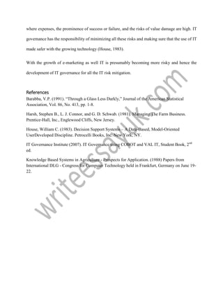 where expenses, the prominence of success or failure, and the risks of value damage are high. IT
governance has the responsibility of minimizing all these risks and making sure that the use of IT
made safer with the growing technology (House, 1983).
With the growth of e-marketing as well IT is presumably becoming more risky and hence the
development of IT governance for all the IT risk mitigation.
References
Barabba, V.P. (1991). “Through a Glass Less Darkly,” Journal of the American Statistical
Association, Vol. 86, No. 413, pp. 1-8.
Harsh, Stephen B., L. J. Connor, and G. D. Schwab. (1981). Managing The Farm Business.
Prentice-Hall, Inc., Englewood Cliffs, New Jersey.
House, William C. (1983). Decision Support Systems – A Data-Based, Model-Oriented
UserDeveloped Discipline. Petrocelli Books, Inc. New York, NY.
IT Governance Institute (2007). IT Governance using COBOT and VAL IT, Student Book, 2nd
ed.
Knowledge Based Systems in Agriculture - Prospects for Application. (1988) Papers from
International DLG - Congress for Computer Technology held in Frankfurt, Germany on June 19-
22.
 