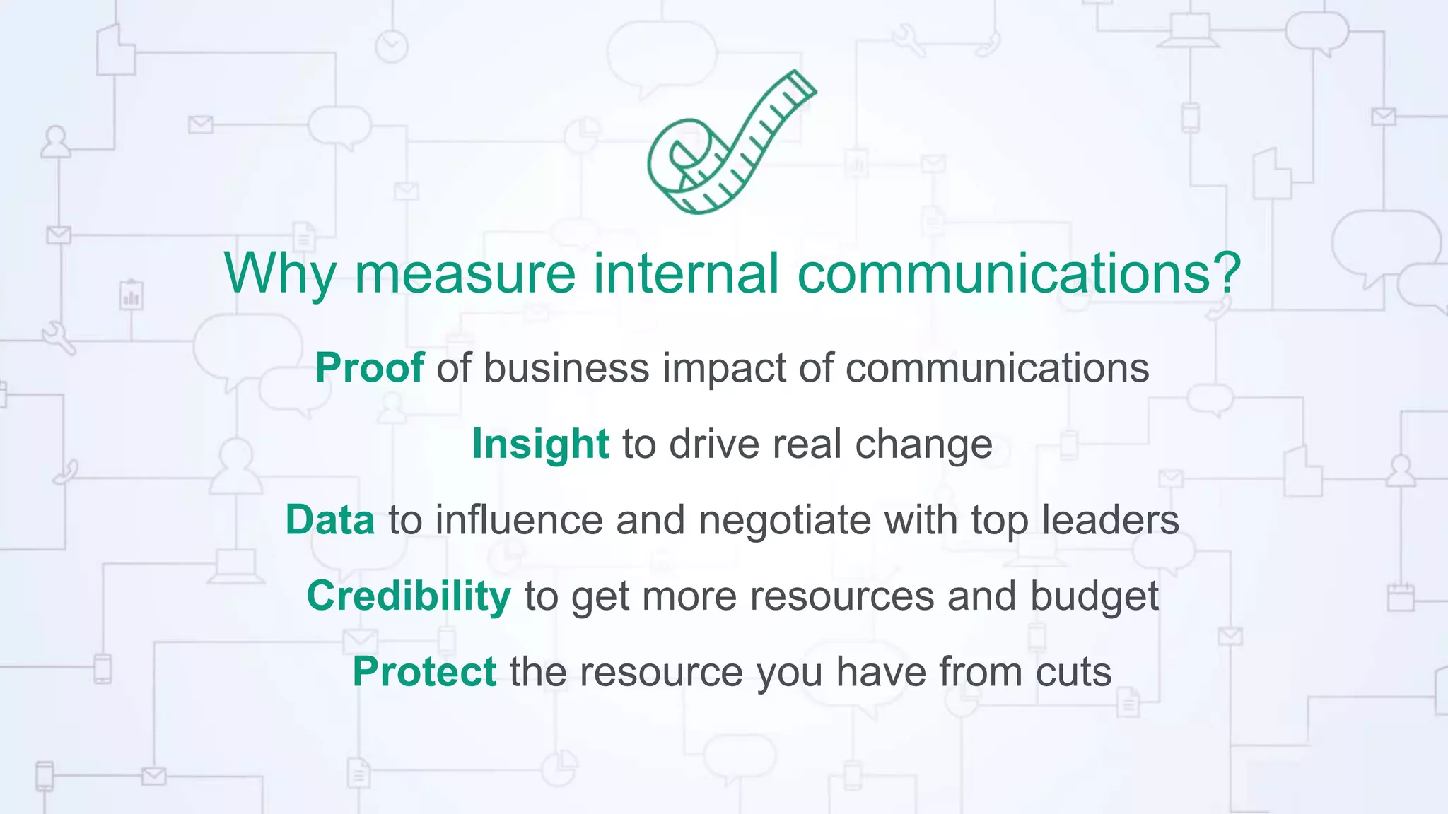 Why measure internal communications?
Proof of business impact of communications
Insight to drive real change
Data to influence and negotiate with top leaders
Credibility to get more resources and budget
Protect the resource you have from cuts
 