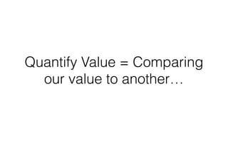 Quantify Value = Comparing
our value to another…
 