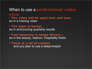 The video will be used over and over,   as in a training video The topic is formal,   as in announcing quarterly results Your business is image-driven— as in the beauty, fashion, hospitality fields There is a lot of content    and you plan to use a teleprompter When to use a  professional video crew 