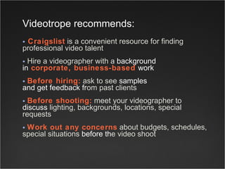 Craigslist  is a convenient resource for finding professional video talent  Hire a videographer with a  background   in  corporate, business-based  work   Before hiring:  ask to see  samples  and get feedback fr om past clients  Before shooting:  meet your videographer to  discuss  lighting, backgrounds, locations, special requests Work out any concerns  about budgets, schedules, special situations  before th e video shoot Videotrope   recommends:     