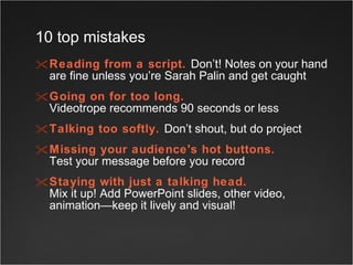 Reading from a script.   Don’t! Notes on your hand are fine unless you’re Sarah Palin and get caught Going on for too long.   Videotrope recommends 90 seconds or less Talking too softly.   Don’t shout, but do project Missing your audience's hot buttons.   Test your message before you record  Staying with just a talking head.   Mix it up! Add PowerPoint slides, other video, animation—keep it lively and visual!  10 top mistakes 