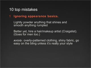 Ignoring appearance basics. Lightly powder anything that shines and  smooth anything rumpled  Better yet, hire a hair/makeup artist (Craigslist).  (Goes for men too.) AVOID:   overly-patterned clothing, shiny fabric, go easy on the bling unless it’s really your style  10 top mistakes 