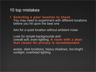 Selecting a poor location to shoot. You may need to experiment with different locations before you hit upon the best  one   Aim for a quiet location without ambient noise  Look for simple backgrounds and  overall soft, even lighting.  A room with a door  that closes for privacy is recommended   AVOID:   dark locations, heavy shadows, too-bright sunlight, overhead lighting  10 top mistakes 