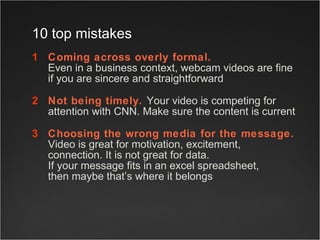 Coming across overly formal.   Even in a business context, webcam videos are fine if you are sincere and straightforward  Not being timely.  Your video is competing for attention with CNN. Make sure the content is current  Choosing the wrong media for the message.   Video is great for motivation, excitement, connection. It is not great for data.  If your message fits in an excel spreadsheet,  then maybe that’s where it belongs 10 top mistakes 