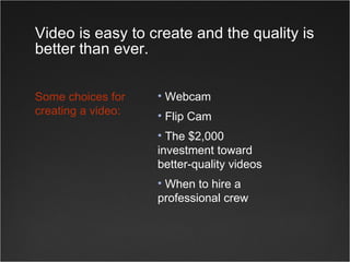 Video is easy to create and the quality is better than ever. Webcam Flip Cam The $2,000 investment toward better-quality videos When to hire a  professional crew Some choices for creating a video: 