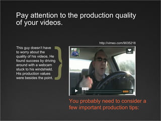 Pay attention to the production quality of your videos. This guy doesn’t have  to worry about the  quality of his videos. He found success by driving around with a webcam stuck to his windshield. His production values were besides the point. http://vimeo.com/9035218 You probably need to consider a few important production tips: } 